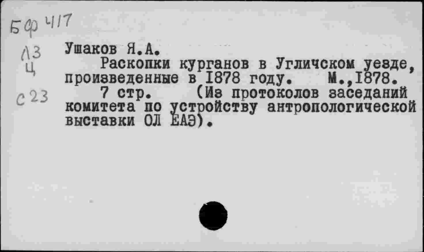 ﻿Є’Ф 41?
ДЗ Ушаков Я.А.
Раскопки курганов в Угличском уезде, произведенные в 1878 году. М.,1878.
« 23	7 стр. (Из протоколов заседаний
комитета по устройству антропологической выставки ОД ЕАЭ).